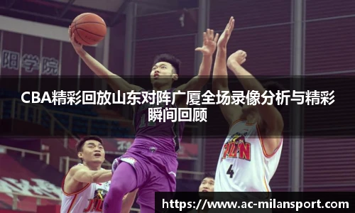 CBA精彩回放山东对阵广厦全场录像分析与精彩瞬间回顾